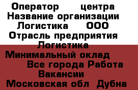 Оператор Call-центра › Название организации ­ Логистика365, ООО › Отрасль предприятия ­ Логистика › Минимальный оклад ­ 25 000 - Все города Работа » Вакансии   . Московская обл.,Дубна г.